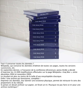 Faut-il conserver toutes les données ?
Wikipedia, qui conserve les données d’édition de toutes ses pages, toutes les versions
successives, etc.
En septembre dernier, à l’occasion de la conférence dConstruct, James Bridle a décidé
d’imprimer les 12.000 modiﬁcations effectuées sur la page Wikipedia « Iraq War », entre
décembre 2004 et novembre 2009.
Le résultat est plus ou moins de la taille d’une encyclopédie classique.
Enﬁn ! Une archive qui fonctionne, complète !
Imprimer ces données, leur donner une existence physique, permet de retrouver le sens des
proportions et du ridicule.
Si jamais on devait archiver sur papier, on ferait un tri. Pourquoi ne pas faire ce tri pour une
archive numérique ?
 