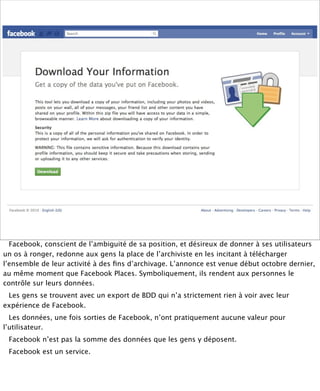 Facebook, conscient de l’ambiguité de sa position, et désireux de donner à ses utilisateurs
un os à ronger, redonne aux gens la place de l’archiviste en les incitant à télécharger
l’ensemble de leur activité à des ﬁns d’archivage. L’annonce est venue début octobre dernier,
au même moment que Facebook Places. Symboliquement, ils rendent aux personnes le
contrôle sur leurs données.
 Les gens se trouvent avec un export de BDD qui n’a strictement rien à voir avec leur
expérience de Facebook.
  Les données, une fois sorties de Facebook, n’ont pratiquement aucune valeur pour
l’utilisateur.
 Facebook n’est pas la somme des données que les gens y déposent.
 Facebook est un service.
 