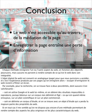 Conclusion

        • Le web n’est accessible qu’au travers
             de la médiation de la page
        • Enregistrer la page entraîne une perte
             d’information



  Chaque méthode enregistre l’un ou l’autre aspect du web, en fonction des objectifs
poursuivis, mais aucune ne parvient à rendre compte de ce qu’est le web dans son
intégralité.
L’objet digital (le web) est converti en analogique (page) pour que nous puissions y accéder,
et c’est l’expérience produite par ces pages qu’on enregistre alors - essayer d’enregistrer le
web revient à ﬁlmer un écran.
  Par exemple, pour la recherche, on se trouve face à deux possibilités, dont aucune n’est
satisfaisante :
  - soit on utilise Google et le web lui-même, et on obtient des résultats impossibles à
reproduire, puisqu’obtenus sur un corpus non délimité et ﬁgé - ce qui est quand même
ennuyeux, sur un plan scientiﬁque et sur un plan commercial.
 - soit on délimite un corpus d’étude, et on se trouve avec un objet d’étude qui a perdu la
majeure partie des propriétés du web.
  Et en tout cas il me semble qu’on ne dispose pas encore d’une méthode permettant de
rendre compte des aspects les plus originaux et les plus caractéristiques du web.
 