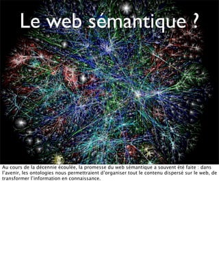 Le web sémantique ?




Au cours de la décennie écoulée, la promesse du web sémantique a souvent été faite : dans
l’avenir, les ontologies nous permettraient d’organiser tout le contenu dispersé sur le web, de
transformer l’information en connaissance.
 