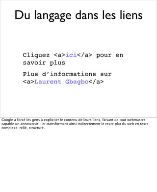 Du langage dans les liens

            Cliquez <a>ici</a> pour en
            savoir plus
            Plus d’informations sur
            <a>Laurent Gbagbo</a>




Google a forcé les gens à expliciter le contenu de leurs liens, faisant de tout webmaster
capable un annotateur - et transformant ainsi indirectement le texte plat du web en texte
complexe, relié, structuré.
 