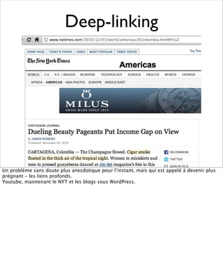 Deep-linking




Un problème sans doute plus anecdotique pour l’instant, mais qui est appelé à devenir plus
prégnant - les liens profonds.
Youtube, maintenant le NYT et les blogs sous WordPress.
 