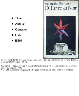 • Titre
             • Auteur
             • Contenu
             • Date
             • ISBN


Un document standard : il a un titre, un auteur, une date de publication, un contenu délimité,
et un identiﬁant unique - l’ISBN.

Pour déﬁnir le document web de manière fonctionnelle, c’est généralement de cet identiﬁant
unique qu’on part - l’URL.
A une URL correspond une page, et cette page devient de fait notre unité documentaire.
 