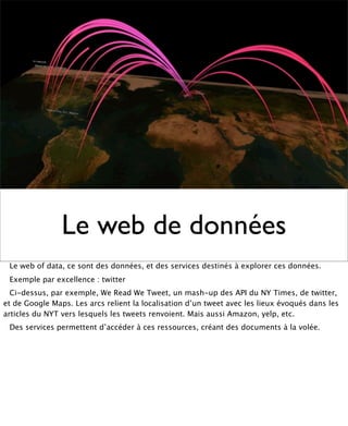 Le web de données
 Le web of data, ce sont des données, et des services destinés à explorer ces données.
 Exemple par excellence : twitter
  Ci-dessus, par exemple, We Read We Tweet, un mash-up des API du NY Times, de twitter,
et de Google Maps. Les arcs relient la localisation d’un tweet avec les lieux évoqués dans les
articles du NYT vers lesquels les tweets renvoient. Mais aussi Amazon, yelp, etc.
 Des services permettent d’accéder à ces ressources, créant des documents à la volée.
 