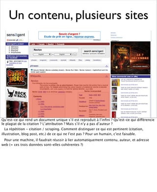 Un contenu, plusieurs sites




Qu’est-ce qui rend un document unique s’il est reproduit à l’inﬁni ? Qu’est-ce qui différencie
le plagiat de la citation ? L’attribution ? Mais s’il n’y a pas d’auteur ?
   La répétition - citation / scraping. Comment distinguer ce qui est pertinent (citation,
illustration, blog post, etc.) de ce qui ne l’est pas ? Pour un humain, c’est faisable.
 Pour une machine, il faudrait réussir à lier automatiquement contenu, auteur, et adresse
web (= ces trois données sont-elles cohérentes ?)
 