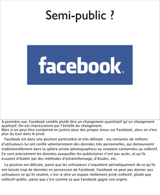 Semi-public ?




A première vue, Facebook semble plutôt être un changement quantitatif qu’un changement
qualitatif. On est impressionné par l’échelle du changement.
Mais si on peut être condamné en justice pour des propos tenus sur Facebook, alors on n'est
plus du tout dans le privé.
  Facebook est dans une position particulière et très délicate : ses centaines de millions
d’utilisateurs lui ont conﬁé volontairement des données très personnelles, qui demeuraient
traditionnellement dans la sphère privée (photographies) ou restaient cantonnées au collectif.
Ce sont précisément les données auxquelles les publicitaires n’ont pas accès, et qu’ils
essaient d’établir par des méthodes d’échantillonnage, d’études, etc.
  La position est délicate, parce que les utilisateurs s’inquiètent périodiquement de ce qu’ils
ont laissés trop de données en possession de Facebook. Facebook ne peut pas donner aux
utilisateurs ce qu’ils veulent, c’est-à-dire un espace réellement privé-collectif, plutôt que
collectif-public, parce que c’est comme ça que Facebook gagne son argent.
 