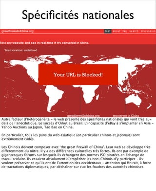 Spéciﬁcités nationales




Autre facteur d’hétérogénéité - le web présente des spéciﬁcités nationales qui vont très au-
delà de l’anecdotique. Le succès d’Orkut au Brésil. L’incapacité d’eBay à s’implanter en Asie -
Yahoo Auctions au Japon, Tao Bao en Chine.

En particulier, tous les pans du web asiatique (en particulier chinois et japonais) sont
extrêmement isolés.

Les Chinois doivent composer avec ‘the great ﬁrewall of China’. Leur web se développe très
différemment du nôtre. Il y a des différences culturelles très fortes. Ils ont par exemple de
gigantesques forums sur lesquels ils échangent des normes ISO piratées en échange de
travail scolaire. Ils essaient absolument d’empêcher les non-Chinois d’y participer - ils
veulent préserver ce qu’ils ont de l’attention des occidentaux - attention qui ﬁnirait, à force
de tractations diplomatiques, par déchaîner sur eux les foudres des autorités chinoises.
 