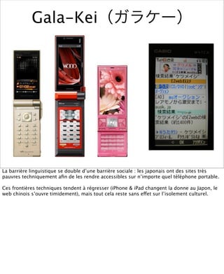 Gala-Kei




La barrière linguistique se double d’une barrière sociale : les japonais ont des sites très
pauvres techniquement aﬁn de les rendre accessibles sur n’importe quel téléphone portable.

Ces frontières techniques tendent à régresser (iPhone & iPad changent la donne au Japon, le
web chinois s’ouvre timidement), mais tout cela reste sans effet sur l’isolement culturel.
 
