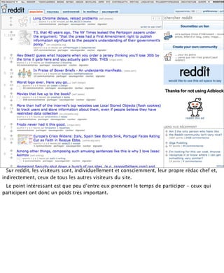 Sur reddit, les visiteurs sont, individuellement et consciemment, leur propre rédac chef et,
indirectement, ceux de tous les autres visiteurs du site.
 Le point intéressant est que peu d’entre eux prennent le temps de participer - ceux qui
participent ont donc un poids très important.
 