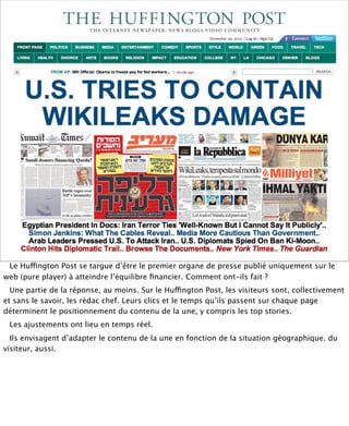 Le Huffington Post se targue d’être le premier organe de presse publié uniquement sur le
web (pure player) à atteindre l’équilibre ﬁnancier. Comment ont-ils fait ?
  Une partie de la réponse, au moins. Sur le Huffington Post, les visiteurs sont, collectivement
et sans le savoir, les rédac chef. Leurs clics et le temps qu’ils passent sur chaque page
déterminent le positionnement du contenu de la une, y compris les top stories.
 Les ajustements ont lieu en temps réel.
  Ils envisagent d’adapter le contenu de la une en fonction de la situation géographique. du
visiteur, aussi.
 