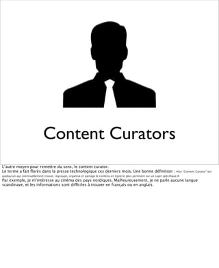 Content Curators
L’autre moyen pour remettre du sens, le content curator.
Le terme a fait ﬂorès dans la presse technologique ces derniers mois. Une bonne déﬁnition : «Un “Content Curator” est
quelqu’un qui continuellement trouve, regroupe, organise et partage le contenu en ligne le plus pertinent sur un sujet spéciﬁque.»
Par exemple, je m’intéresse au cinéma des pays nordiques. Malheureusement, je ne parle aucune langue
scandinave, et les informations sont difficiles à trouver en français ou en anglais.
 