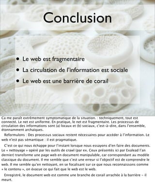 Conclusion

        • Le web est fragmentaire
        • Le circulation de l’information est sociale
          La
        • Le web est une barrière de corail


Ca me paraît extrêmement symptomatique de la situation. : techniquement, tout est
connecté. Le net est uniforme. En pratique, le net est fragmentaire. Les processus de
circulation des informations sont (a) locaux et (b) sociaux, c’est-à-dire, dans l’ensemble,
étonnamment archaïques.
 Reformulons : Des processus sociaux restent nécessaires pour accéder à l’information. Le
web n’est pas sémantique : il est pragmatique.
  C’est ce qui nous échappe pour l’instant lorsque nous essayons d’en faire des documents.
Le « nettoyage » opéré par les outils de crawl (par ex. Ceux présentés ici par Exalead l’an
dernier) transforme une page web en document manipulable, car correspondant au modèle
classique du document. Il me semble que c’est une erreur si l’objectif est de comprendre le
web. Il me semble qu’en nettoyant, en se focalisant sur ce que nous reconnaissons comme
« le contenu », on évacue ce qui fait que le web est le web.
 Enregistré, le document web est comme une branche de corail arrachée à la barrière - il
meurt.
 