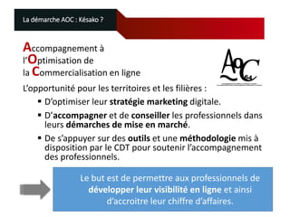 La démarche AOC : Késako ?

Accompagnement à
l’Optimisation de
la Commercialisation en ligne
L’opportunité pour les territoires et les filières :
 D’optimiser leur stratégie marketing digitale.
 D’accompagner et de conseiller les professionnels dans
leurs démarches de mise en marché.
 De s’appuyer sur des outils et une méthodologie mis à
disposition par le CDT pour soutenir l’accompagnement
des professionnels.
Le but est de permettre aux professionnels de
développer leur visibilité en ligne et ainsi
d’accroitre leur chiffre d’affaires.

 