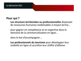 La démarche AOC

Pour qui ?
Les structure territoriales ou professionnelles disposant
de ressources humaines mobilisables à moyen terme…

pour gagner en compétence et en expertise dans le
domaine de la commercialisation en ligne…
dans le but d’accompagner…
Les professionnels du tourisme pour développer leur
visibilité en ligne et accroître leur chiffre d’affaires.

 