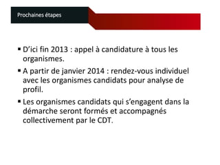 Prochaines étapes

 D’ici fin 2013 : appel à candidature à tous les
organismes.
 A partir de janvier 2014 : rendez-vous individuel
avec les organismes candidats pour analyse de
profil.
 Les organismes candidats qui s’engagent dans la
démarche seront formés et accompagnés
collectivement par le CDT.

 