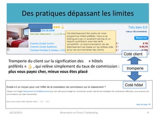 Des pratiques dépassant les limites

Coté client

Tromperie du client sur la signification des « hôtels
préférés »
, qui relève simplement du taux de commission :
plus vous payez cher, mieux vous êtes placé

tromperie

Coté hôtel

26/10/2013

Réservation en Direct / FairBooking

8

 