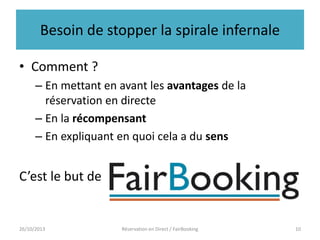 Besoin de stopper la spirale infernale
• Comment ?
– En mettant en avant les avantages de la
réservation en directe
– En la récompensant
– En expliquant en quoi cela a du sens

C’est le but de

26/10/2013

Réservation en Direct / FairBooking

10

 