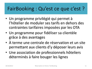 FairBooking : Qu’est ce que c’est ?
• Un programme privilégié qui permet à
l’hôtelier de moduler ses tarifs en dehors des
contraintes tarifaires imposées par les OTA
• Un programme pour fidéliser sa clientèle
grâce à des avantages
• À terme une centrale de réservation et un site
permettant aux clients d’y déposer leurs avis
• Une association de professionnels hôteliers
déterminés à faire bouger les lignes
26/10/2013

Réservation en Direct / FairBooking

11

 