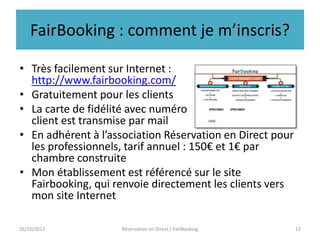 FairBooking : comment je m’inscris?
• Très facilement sur Internet :
http://www.fairbooking.com/
• Gratuitement pour les clients
• La carte de fidélité avec numéro
client est transmise par mail
• En adhérent à l’association Réservation en Direct pour
les professionnels, tarif annuel : 150€ et 1€ par
chambre construite
• Mon établissement est référencé sur le site
Fairbooking, qui renvoie directement les clients vers
mon site Internet
26/10/2013

Réservation en Direct / FairBooking

12

 