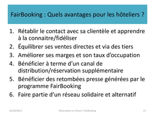 FairBooking : Quels avantages pour les hôteliers ?
1. Rétablir le contact avec sa clientèle et apprendre
à la connaitre/fidéliser
2. Équilibrer ses ventes directes et via des tiers
3. Améliorer ses marges et son taux d’occupation
4. Bénéficier à terme d’un canal de
distribution/réservation supplémentaire
5. Bénéficier des retombées presse générées par le
programme FairBooking
6. Faire partie d’un réseau solidaire et alternatif
26/10/2013

Réservation en Direct / FairBooking

13

 