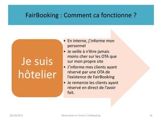 FairBooking : Comment ca fonctionne ?

Je suis
hôtelier

26/10/2013

• En interne, j’informe mon
personnel
• Je veille à n’être jamais
moins cher sur les OTA que
sur mon propre site
• J’informe mes clients ayant
réservé par une OTA de
l’existence de FairBooking
• Je remercie les clients ayant
réservé en direct de l’avoir
fait.

Réservation en Direct / FairBooking

18

 