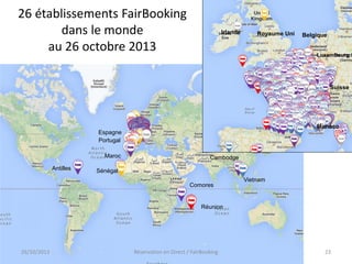 26 établissements FairBooking
dans le monde
au 26 octobre 2013

Irlande

Royaume Uni

Belgique

Luxembourg

Suisse

Monaco
Espagne
Portugal
Maroc

Antilles

Cambodge

Sénégal
Comores

Vietnam

Réunion

26/10/2013

Réservation en Direct / FairBooking

23

 