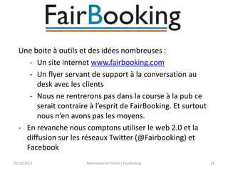 Une boite à outils et des idées nombreuses :
- Un site internet www.fairbooking.com
- Un flyer servant de support à la conversation au
desk avec les clients
- Nous ne rentrerons pas dans la course à la pub ce
serait contraire à l’esprit de FairBooking. Et surtout
nous n’en avons pas les moyens.
- En revanche nous comptons utiliser le web 2.0 et la
diffusion sur les réseaux Twitter (@Fairbooking) et
Facebook
26/10/2013

Réservation en Direct / FairBooking

24

 