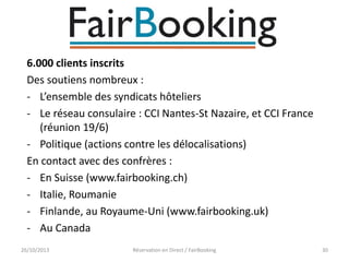 6.000 clients inscrits
Des soutiens nombreux :
- L’ensemble des syndicats hôteliers
- Le réseau consulaire : CCI Nantes-St Nazaire, et CCI France
(réunion 19/6)
- Politique (actions contre les délocalisations)
En contact avec des confrères :
- En Suisse (www.fairbooking.ch)
- Italie, Roumanie
- Finlande, au Royaume-Uni (www.fairbooking.uk)
- Au Canada
26/10/2013

Réservation en Direct / FairBooking

30

 