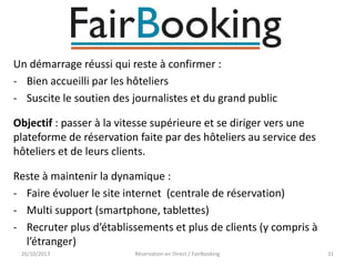 Un démarrage réussi qui reste à confirmer :
- Bien accueilli par les hôteliers
- Suscite le soutien des journalistes et du grand public
Objectif : passer à la vitesse supérieure et se diriger vers une
plateforme de réservation faite par des hôteliers au service des
hôteliers et de leurs clients.
Reste à maintenir la dynamique :
- Faire évoluer le site internet (centrale de réservation)
- Multi support (smartphone, tablettes)
- Recruter plus d’établissements et plus de clients (y compris à
l’étranger)
26/10/2013

Réservation en Direct / FairBooking

31

 