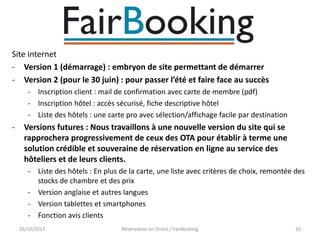 Site internet
- Version 1 (démarrage) : embryon de site permettant de démarrer
- Version 2 (pour le 30 juin) : pour passer l’été et faire face au succès
- Inscription client : mail de confirmation avec carte de membre (pdf)
- Inscription hôtel : accès sécurisé, fiche descriptive hôtel
- Liste des hôtels : une carte pro avec sélection/affichage facile par destination

-

Versions futures : Nous travaillons à une nouvelle version du site qui se
rapprochera progressivement de ceux des OTA pour établir à terme une
solution crédible et souveraine de réservation en ligne au service des
hôteliers et de leurs clients.
- Liste des hôtels : En plus de la carte, une liste avec critères de choix, remontée des
stocks de chambre et des prix
- Version anglaise et autres langues
- Version tablettes et smartphones
- Fonction avis clients
26/10/2013

Réservation en Direct / FairBooking

33

 