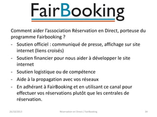 Comment aider l’association Réservation en Direct, porteuse du
programme Fairbooking ?
- Soutien officiel : communiqué de presse, affichage sur site
internet (liens croisés)
- Soutien financier pour nous aider à développer le site
internet
- Soutien logistique ou de compétence
- Aide à la propagation avec vos réseaux
- En adhérant à FairBooking et en utilisant ce canal pour
effectuer vos réservations plutôt que les centrales de
réservation.
26/10/2013

Réservation en Direct / FairBooking

34

 
