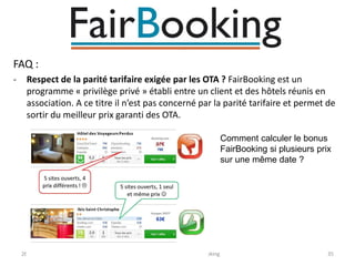 FAQ :
-

Respect de la parité tarifaire exigée par les OTA ? FairBooking est un
programme « privilège privé » établi entre un client et des hôtels réunis en
association. A ce titre il n’est pas concerné par la parité tarifaire et permet de
sortir du meilleur prix garanti des OTA.
Comment calculer le bonus
FairBooking si plusieurs prix
sur une même date ?

26/10/2013

Réservation en Direct / FairBooking

35

 