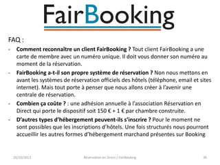 FAQ :
-

-

-

Comment reconnaître un client FairBooking ? Tout client FairBooking a une
carte de membre avec un numéro unique. Il doit vous donner son numéro au
moment de la réservation.
FairBooking a-t-il son propre système de réservation ? Non nous mettons en
avant les systèmes de réservation officiels des hôtels (téléphone, email et sites
internet). Mais tout porte à penser que nous allons créer à l’avenir une
centrale de réservation.
Combien ça coûte ? : une adhésion annuelle à l’association Réservation en
Direct qui porte le dispositif soit 150 € + 1 € par chambre construite.
D’autres types d’hébergement peuvent-ils s’inscrire ? Pour le moment ne
sont possibles que les inscriptions d’hôtels. Une fois structurés nous pourront
accueillir les autres formes d’hébergement marchand présentes sur Booking

26/10/2013

Réservation en Direct / FairBooking

36

 
