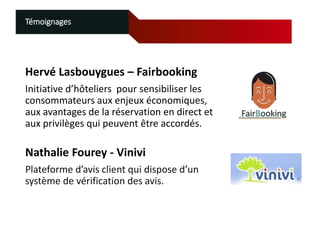 Témoignages

Hervé Lasbouygues – Fairbooking
Initiative d’hôteliers pour sensibiliser les
consommateurs aux enjeux économiques,
aux avantages de la réservation en direct et
aux privilèges qui peuvent être accordés.

Nathalie Fourey - Vinivi
Plateforme d’avis client qui dispose d’un
système de vérification des avis.

 