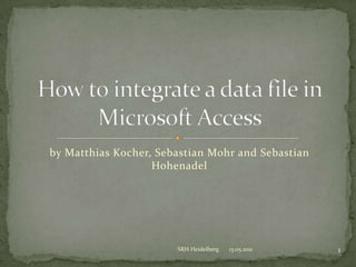 by Matthias Kocher, Sebastian Mohr and Sebastian Hohenadel Howtointegrate a datafile in Microsoft Access 13.05.2011 1 SRH Heidelberg 