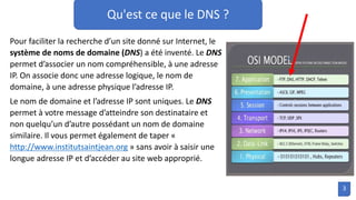 Qu'est ce que le DNS ?
Pour faciliter la recherche d’un site donné sur Internet, le
système de noms de domaine (DNS) a été inventé. Le DNS
permet d’associer un nom compréhensible, à une adresse
IP. On associe donc une adresse logique, le nom de
domaine, à une adresse physique l’adresse IP.
Le nom de domaine et l’adresse IP sont uniques. Le DNS
permet à votre message d’atteindre son destinataire et
non quelqu’un d’autre possédant un nom de domaine
similaire. Il vous permet également de taper «
http://www.institutsaintjean.org » sans avoir à saisir une
longue adresse IP et d’accéder au site web approprié.
3
 