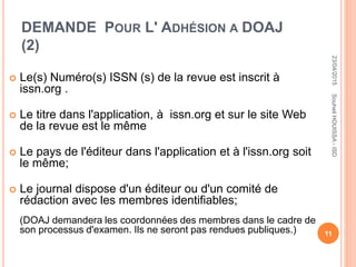 DEMANDE POUR L' ADHÉSION A DOAJ
(2)
 Le(s) Numéro(s) ISSN (s) de la revue est inscrit à
issn.org .
 Le titre dans l'application, à issn.org et sur le site Web
de la revue est le même
 Le pays de l'éditeur dans l'application et à l'issn.org soit
le même;
 Le journal dispose d'un éditeur ou d'un comité de
rédaction avec les membres identifiables;
(DOAJ demandera les coordonnées des membres dans le cadre de
son processus d'examen. Ils ne seront pas rendues publiques.)
23/04/2015
11
SouheilHOUISSA-ISD
 