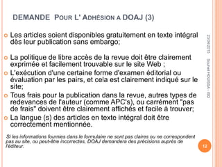 DEMANDE POUR L' ADHÉSION A DOAJ (3)
 Les articles soient disponibles gratuitement en texte intégral
dès leur publication sans embargo;
 La politique de libre accès de la revue doit être clairement
exprimée et facilement trouvable sur le site Web ;
 L'exécution d'une certaine forme d'examen éditorial ou
évaluation par les pairs, et cela est clairement indiqué sur le
site;
 Tous frais pour la publication dans la revue, autres types de
redevances de l'auteur (comme APC's), ou carrément "pas
de frais" doivent être clairement affichés et facile à trouver;
 La langue (s) des articles en texte intégral doit être
correctement mentionnée.
Si les informations fournies dans le formulaire ne sont pas claires ou ne correspondent
pas au site, ou peut-être incorrectes, DOAJ demandera des précisions auprès de
l'éditeur.
23/04/2015
12
SouheilHOUISSA-ISD
 
