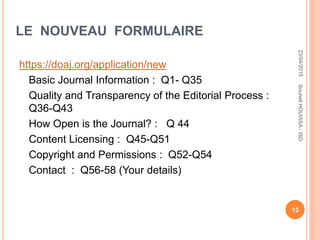 LE NOUVEAU FORMULAIRE
https://doaj.org/application/new
Basic Journal Information : Q1- Q35
Quality and Transparency of the Editorial Process :
Q36-Q43
How Open is the Journal? : Q 44
Content Licensing : Q45-Q51
Copyright and Permissions : Q52-Q54
Contact : Q56-58 (Your details)
23/04/2015
13
SouheilHOUISSA-ISD
 