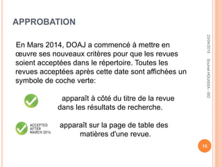 APPROBATION
En Mars 2014, DOAJ a commencé à mettre en
œuvre ses nouveaux critères pour que les revues
soient acceptées dans le répertoire. Toutes les
revues acceptées après cette date sont affichées un
symbole de coche verte:
apparaît à côté du titre de la revue
dans les résultats de recherche.
apparaît sur la page de table des
matières d'une revue.
23/04/2015
15
SouheilHOUISSA-ISD
 