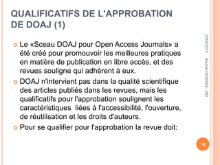 QUALIFICATIFS DE L'APPROBATION
DE DOAJ (1)
 Le «Sceau DOAJ pour Open Access Journals» a
été créé pour promouvoir les meilleures pratiques
en matière de publication en libre accès, et des
revues souligne qui adhèrent à eux.
 DOAJ n'intervient pas dans la qualité scientifique
des articles publiés dans les revues, mais les
qualificatifs pour l'approbation soulignent les
caractéristiques liées à l'accessibilité, l'ouverture,
de réutilisation et les droits d'auteurs.
 Pour se qualifier pour l'approbation la revue doit:
23/04/2015
16
SouheilHOUISSA-ISD
 
