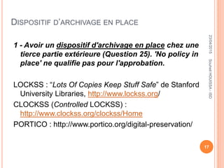 DISPOSITIF D’ARCHIVAGE EN PLACE
1 - Avoir un dispositif d'archivage en place chez une
tierce partie extérieure (Question 25). 'No policy in
place' ne qualifie pas pour l'approbation.
LOCKSS : “Lots Of Copies Keep Stuff Safe” de Stanford
University Libraries, http://www.lockss.org/
CLOCKSS (Controlled LOCKSS) :
http://www.clockss.org/clockss/Home
PORTICO : http://www.portico.org/digital-preservation/
23/04/2015
17
SouheilHOUISSA-ISD
 
