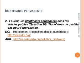 IDENTIFIANTS PERMANENTS
2 - Fournir les identifiants permanents dans les
articles publiés (Question 28). 'None' does ne qualifie
pas pour l'approbation.
DOI , littéralement « identifiant d'objet numérique »
http://www.doi.org/
ARK , http://en.wikipedia.org/wiki/Ark_(software)
23/04/2015
18
SouheilHOUISSA-ISD
 