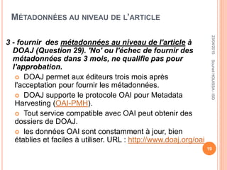 MÉTADONNÉES AU NIVEAU DE L’ARTICLE
3 - fournir des métadonnées au niveau de l'article à
DOAJ (Question 29). 'No' ou l'échec de fournir des
métadonnées dans 3 mois, ne qualifie pas pour
l'approbation.
 DOAJ permet aux éditeurs trois mois après
l'acceptation pour fournir les métadonnées.
 DOAJ supporte le protocole OAI pour Metadata
Harvesting (OAI-PMH).
 Tout service compatible avec OAI peut obtenir des
dossiers de DOAJ.
 les données OAI sont constamment à jour, bien
établies et faciles à utiliser. URL : http://www.doaj.org/oai
23/04/2015
19
SouheilHOUISSA-ISD
 