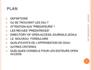 PLAN
 DEFINITIONS
 Où SE TROUVENT LES OAJ ?
 ATTENTION AUX "PREDATEURS" !
 LES REVUES "PREDATRICES"
 DIRECTORY OF OPEN ACCESS JOURNALS (DOAJ)
 LE NOUVEAU FORMULAIRE
 QUALIFICATIFS DE L'APPROBATION DE DOAJ
 AUTRES CRITERES
 QUELQUES CONSEILS POUR LES EDITEURS OPEN
ACCESS
23/04/2015
2
SouheilHOUISSA-ISD
 