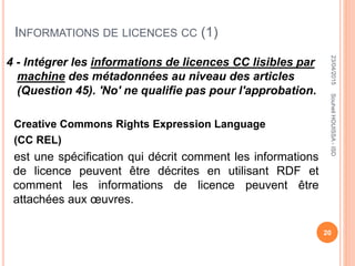 INFORMATIONS DE LICENCES CC (1)
4 - Intégrer les informations de licences CC lisibles par
machine des métadonnées au niveau des articles
(Question 45). 'No' ne qualifie pas pour l'approbation.
Creative Commons Rights Expression Language
(CC REL)
est une spécification qui décrit comment les informations
de licence peuvent être décrites en utilisant RDF et
comment les informations de licence peuvent être
attachées aux œuvres.
23/04/2015
20
SouheilHOUISSA-ISD
 