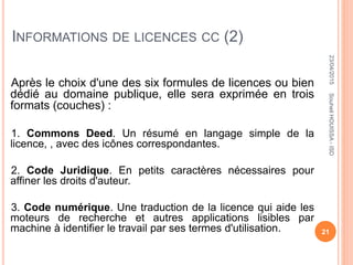 INFORMATIONS DE LICENCES CC (2)
Après le choix d'une des six formules de licences ou bien
dédié au domaine publique, elle sera exprimée en trois
formats (couches) :
1. Commons Deed. Un résumé en langage simple de la
licence, , avec des icônes correspondantes.
2. Code Juridique. En petits caractères nécessaires pour
affiner les droits d'auteur.
3. Code numérique. Une traduction de la licence qui aide les
moteurs de recherche et autres applications lisibles par
machine à identifier le travail par ses termes d'utilisation.
23/04/2015
21
SouheilHOUISSA-ISD
 