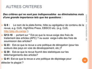 AUTRES CRITERES
Des critères qui ne sont pas indispensables ou éliminatoires mais
d'une grande importance tels que les questions :
 Q 8 : Le nom de la plate-forme, hôte ou agrégateur de contenu de la
revue, e.g. OJS, HighWire Press, EBSCO etc. (e.g. OJS;
http://pkp.sfu.ca/ojs/ )
 Q13-18 : portant sur " Est-ce que la revue exige des frais de
traitement des articles (APC) ? ou aussi exige-t-elle des frais de
soumission des articles?
 Q 23 : Est-ce que la revue a une politique de dérogation (pour les
auteurs des pays en voie de développement, etc.)?
 Q 30 : Est-ce que la revue fournit des statistiques sur les
téléchargements des articles?
 Q 41: Est-ce que la revue a une politique de dépistage pour
détecter le plagiat ?
23/04/2015
26
SouheilHOUISSA-ISD
 