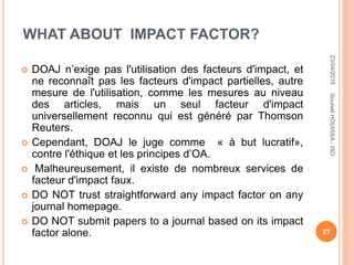 WHAT ABOUT IMPACT FACTOR?
 DOAJ n’exige pas l'utilisation des facteurs d'impact, et
ne reconnaît pas les facteurs d'impact partielles, autre
mesure de l'utilisation, comme les mesures au niveau
des articles, mais un seul facteur d'impact
universellement reconnu qui est généré par Thomson
Reuters.
 Cependant, DOAJ le juge comme « à but lucratif»,
contre l'éthique et les principes d’OA.
 Malheureusement, il existe de nombreux services de
facteur d'impact faux.
 DO NOT trust straightforward any impact factor on any
journal homepage.
 DO NOT submit papers to a journal based on its impact
factor alone.
23/04/2015
27
SouheilHOUISSA-ISD
 