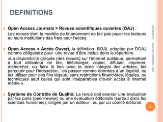 DEFINITIONS
 Open Access Journals = Revues scientifiques ouvertes (OAJ) :
Les revues dont le modèle de financement ne fait pas payer les lecteurs
ou leurs institutions des frais pour l'accès.
 Open Access = Accès Ouvert, la définition BOAI, adoptée par DOAJ
comme obligatoire pour une revue d'être inclus dans le répertoire.
«La disponibilité gratuite (des revues) sur l'internet publique, permettant
à tout utilisateur de lire, télécharger, copier, diffuser, imprimer,
rechercher, ou faire le lien avec le texte intégral des articles, les
parcourir pour l'indexation, les passer comme données à un logiciel, ou
les utiliser pour des fins légaux, sans restrictions financières, légales, ou
techniques sauf celles qui sont inséparables d'avoir accès à internet
même ».
 Système de Contrôle de Qualité: La revue doit exercer une évaluation
par les pairs (peer-review) ou une évaluation éditoriale (surtout dans les
sciences humaines), dirigée par un éditeur , ou par un comité éditorial.
23/04/2015
3
SouheilHOUISSA-ISD
 